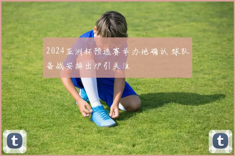 2024亚洲杯预选赛举办地确认 球队备战安排出炉引关注