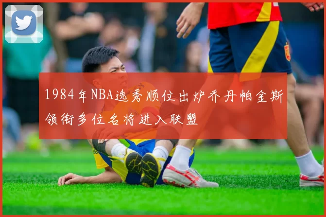 1984年NBA选秀顺位出炉乔丹帕金斯领衔多位名将进入联盟
