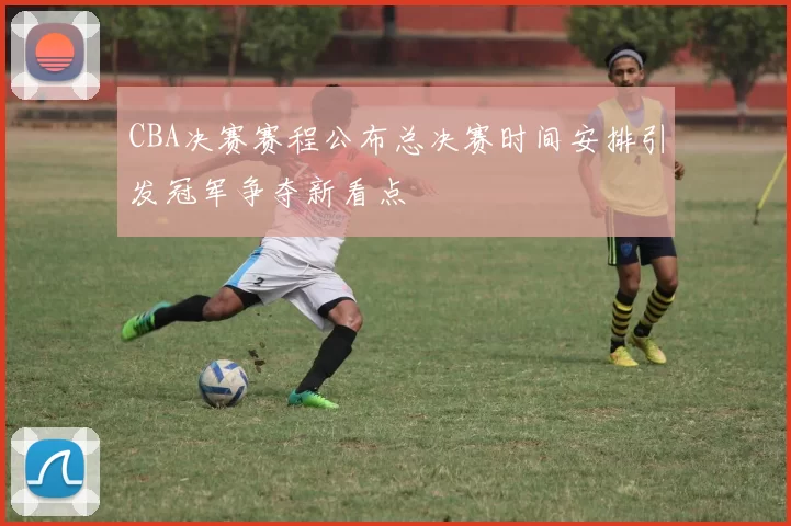 CBA决赛赛程公布总决赛时间安排引发冠军争夺新看点