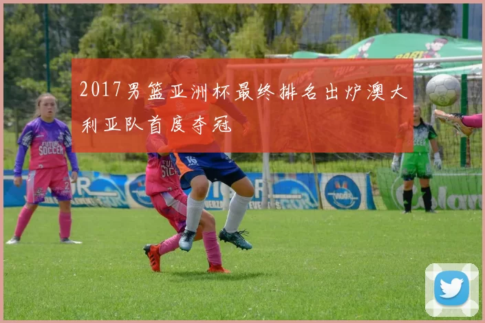 2017男篮亚洲杯最终排名出炉澳大利亚队首度夺冠