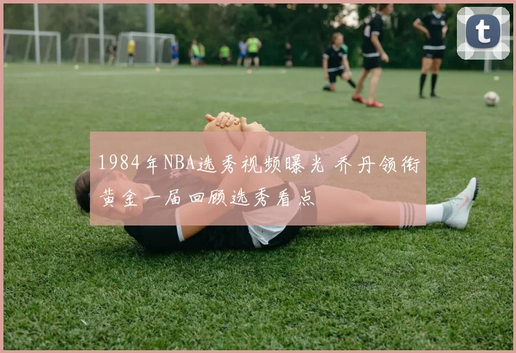 1984年NBA选秀视频曝光 乔丹领衔黄金一届回顾选秀看点