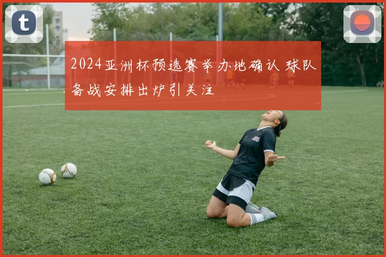2024亚洲杯预选赛举办地确认 球队备战安排出炉引关注