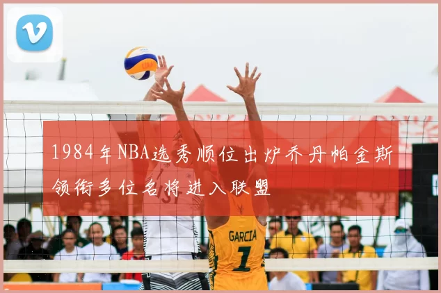 1984年NBA选秀顺位出炉乔丹帕金斯领衔多位名将进入联盟