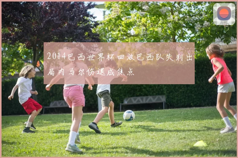 2014巴西世界杯回放巴西队失利出局内马尔伤退成焦点