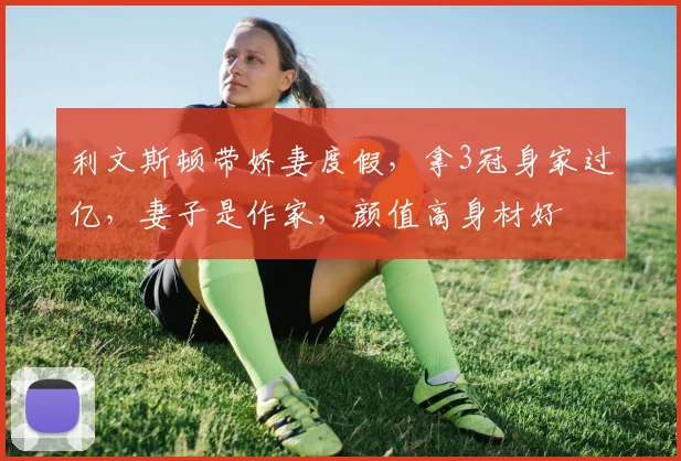 利文斯顿带娇妻度假,拿3冠身家过亿,妻子是作家,颜值高身材好