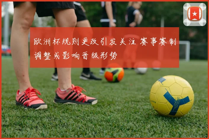 欧洲杯规则更改引发关注 赛事赛制调整或影响晋级形势