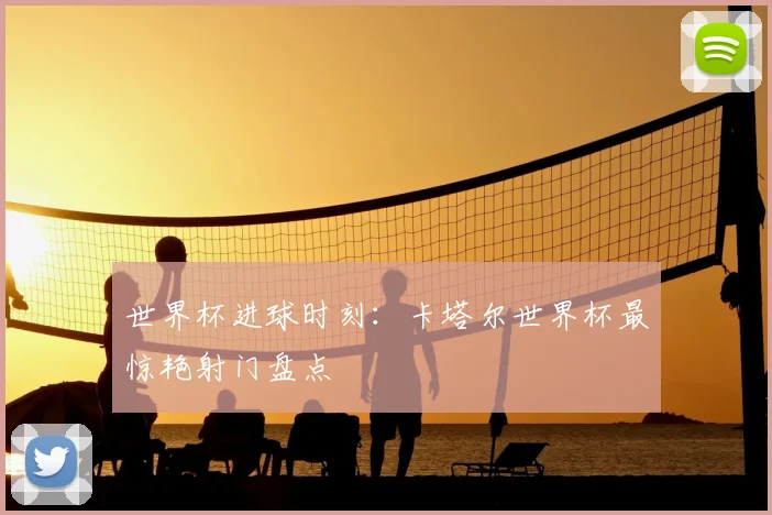 世界杯进球时刻：卡塔尔世界杯最惊艳射门盘点