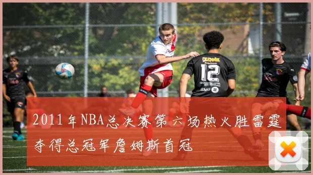 2011年NBA总决赛第六场热火胜雷霆夺得总冠军詹姆斯首冠