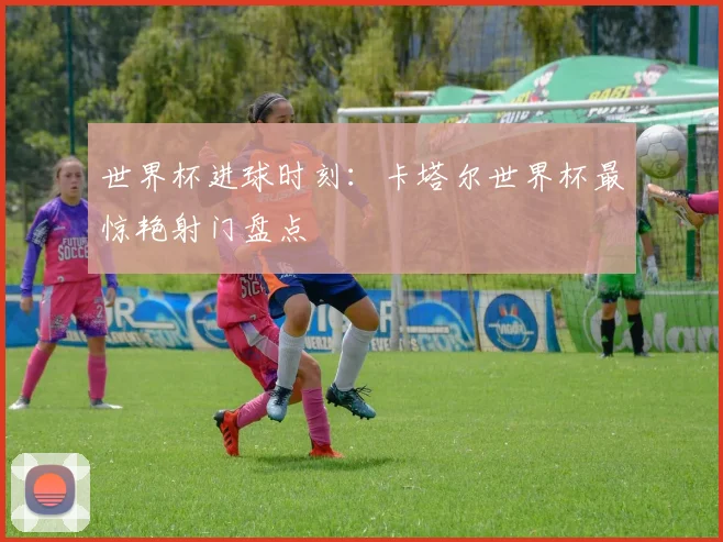 世界杯进球时刻:卡塔尔世界杯最惊艳射门盘点
