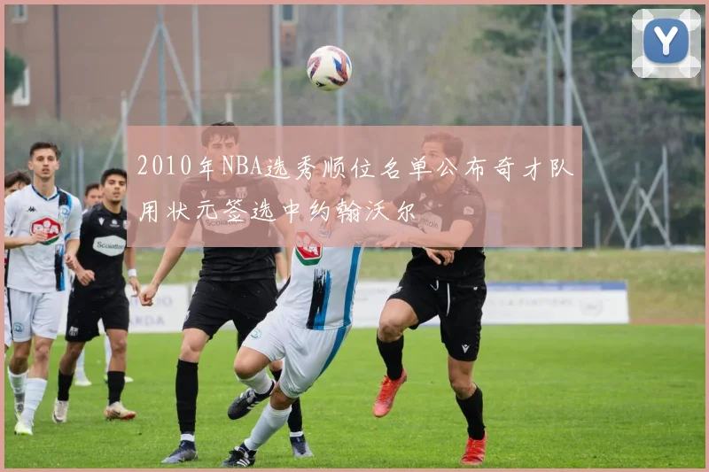 2010年NBA选秀顺位名单公布奇才队用状元签选中约翰沃尔