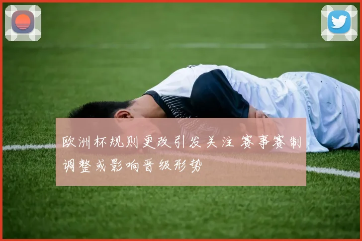 欧洲杯规则更改引发关注 赛事赛制调整或影响晋级形势