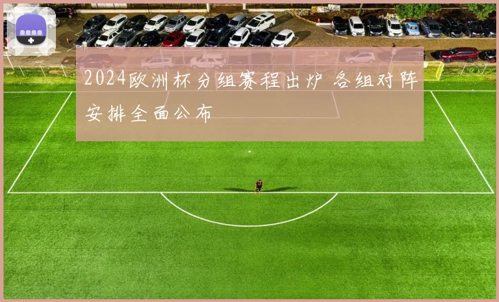 2024欧洲杯分组赛程出炉 各组对阵安排全面公布